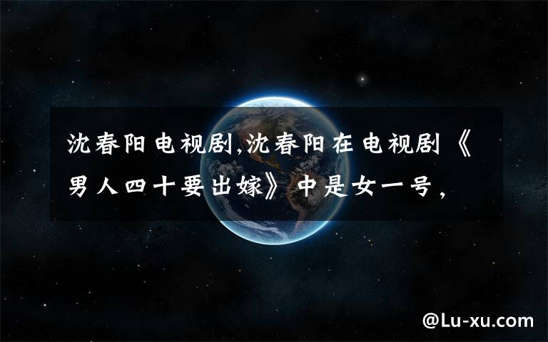 沈春阳电视剧,沈春阳在电视剧《男人四十要出嫁》中是女一号,那么电视剧男人四十要出嫁第二部出车祸,那她的结局会怎样