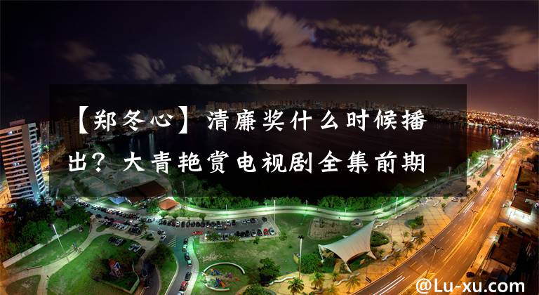 【郑冬心】清廉奖什么时候播出？大青艳赏电视剧全集前期剧情介绍/演员票