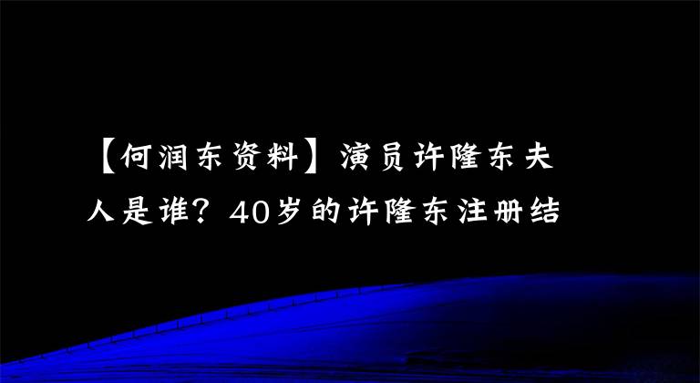 【何润东资料】演员许隆东夫人是谁?40岁的许隆东注册结婚