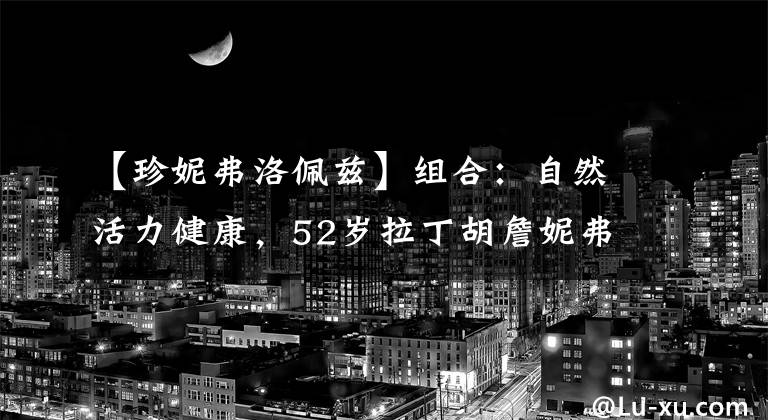 【珍妮弗洛佩兹】组合:自然活力健康,52岁拉丁胡詹妮弗洛佩兹杂志大片。