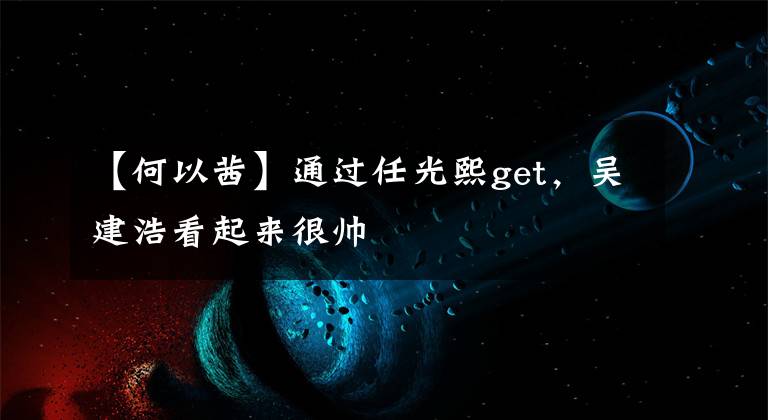 【何以茜】通过任光熙get,吴建浩看起来很帅
