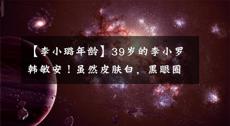 【李小璐年龄】39岁的李小罗韩敏安！虽然皮肤白，黑眼圈明显，但双眼皮被指责奇怪地怀疑整容。