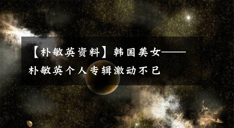 【朴敏英资料】韩国美女——朴敏英个人专辑激动不已