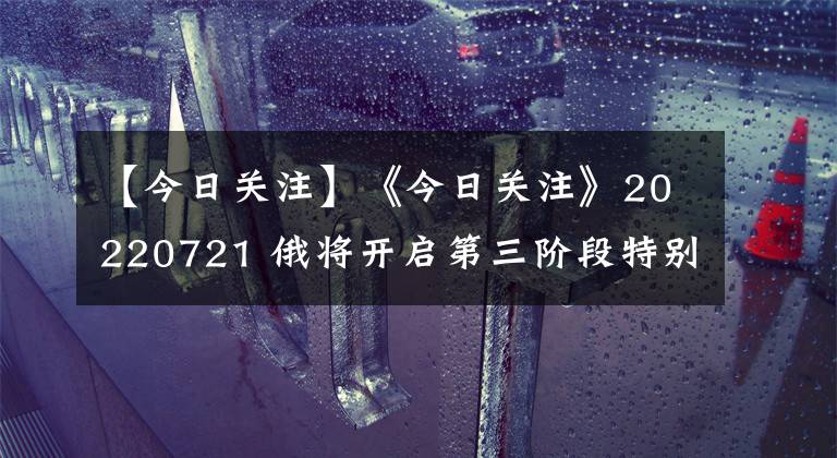 【今日关注】《今日关注》20220721 俄将开启第三阶段特别军事行动?美再追加援乌“海马斯”