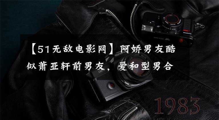 【51无敌电影网】阿娇男友酷似萧亚轩前男友,爱和型男合影gay气十足
