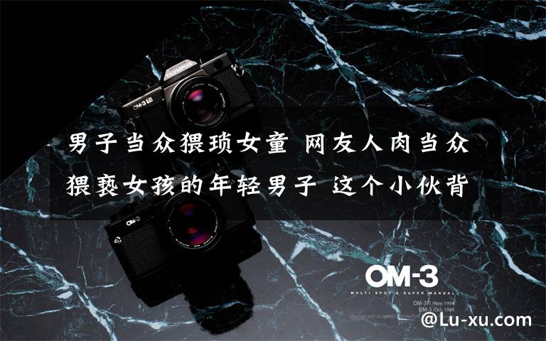 男子当众猥琐女童 网友人肉当众猥亵女孩的年轻男子 这个小伙背锅了