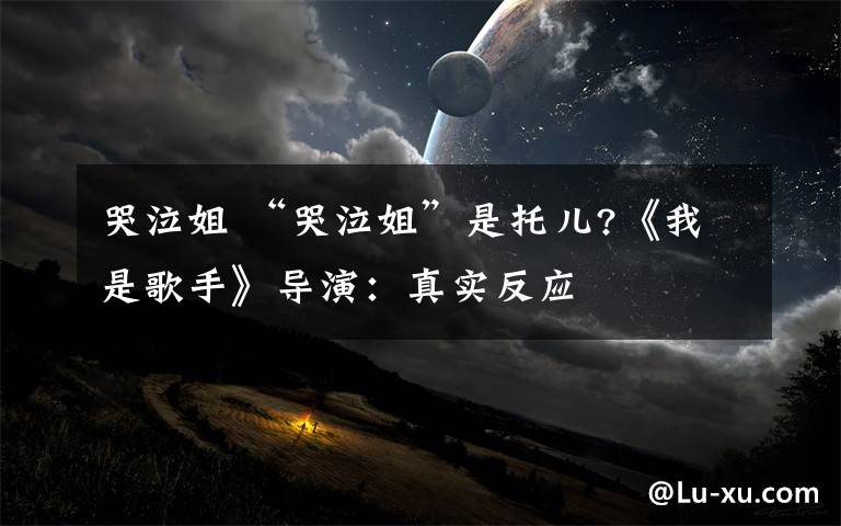 哭泣姐 “哭泣姐”是托儿?《我是歌手》导演:真实反应