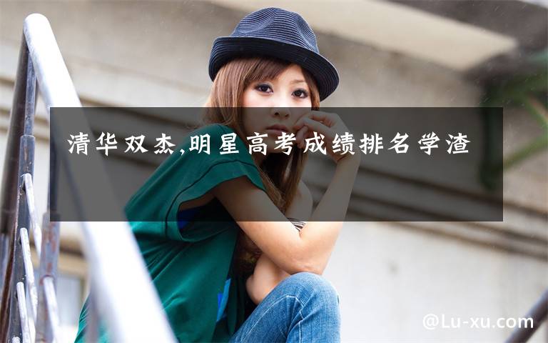 清华双杰,明星高考成绩排名学渣
