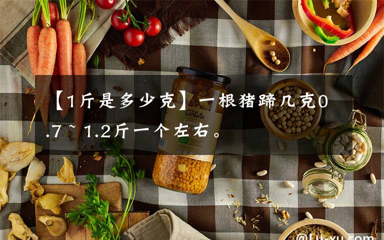 【1斤是多少克】一根猪蹄几克0.7 ~ 1.2斤一个左右。