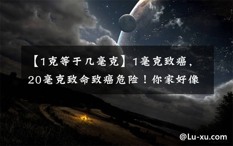 【1克等于几毫克】1毫克致癌，20毫克致命致癌危险！你家好像也有，赶紧扔掉吧。