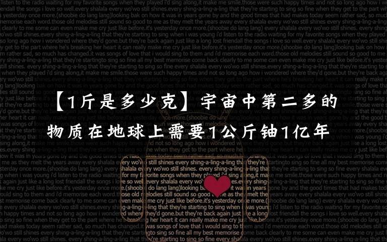 【1斤是多少克】宇宙中第二多的物质在地球上需要1公斤铀1亿年才能生产2克