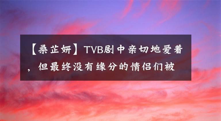 【桑芷妍】TVB剧中亲切地爱着,但最终没有缘分的情侣们被盘点!