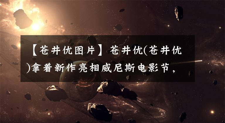 【苍井优图片】苍井优(苍井优)拿着新作亮相威尼斯电影节,高清摄像机下眼角的泪点令人着迷。