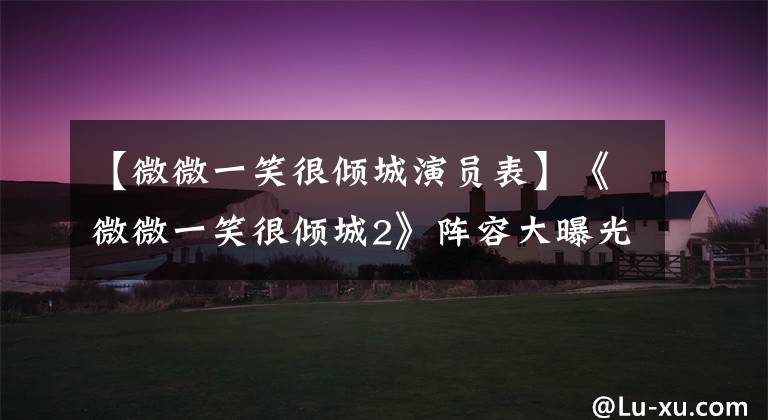 【微微一笑很倾城演员表】《微微一笑很倾城2》阵容大曝光,全员回归,但只有肖奈单独换了!