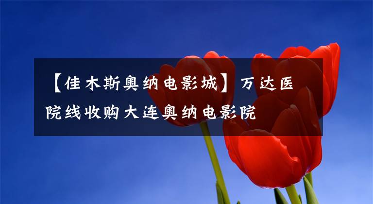 【佳木斯奥纳电影城】万达医院线收购大连奥纳电影院