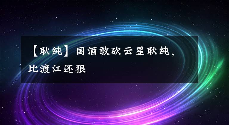 【耿纯】国酒敢砍云星耿纯,比渡江还狠