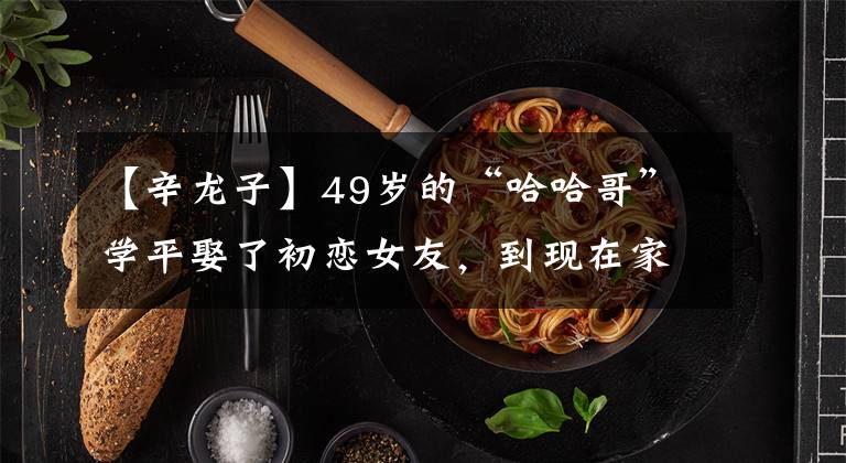 【辛龙子】49岁的“哈哈哥”学平娶了初恋女友，到现在家庭很幸福。