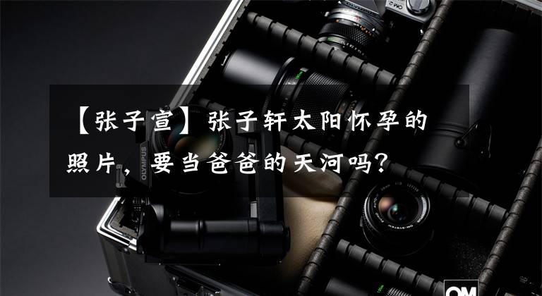 【张子宣】张子轩太阳怀孕的照片，要当爸爸的天河吗？