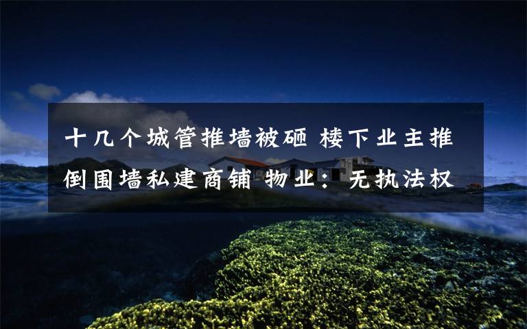 十几个城管推墙被砸 楼下业主推倒围墙私建商铺 物业:无执法权只能协商调解