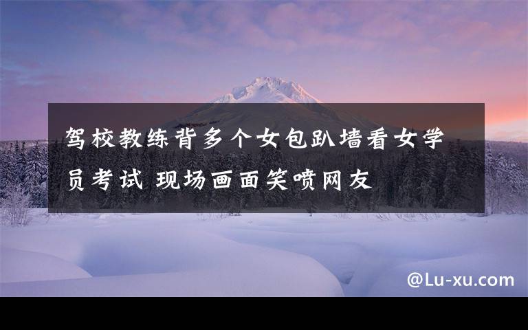 驾校教练背多个女包趴墙看女学员考试 现场画面笑喷网友