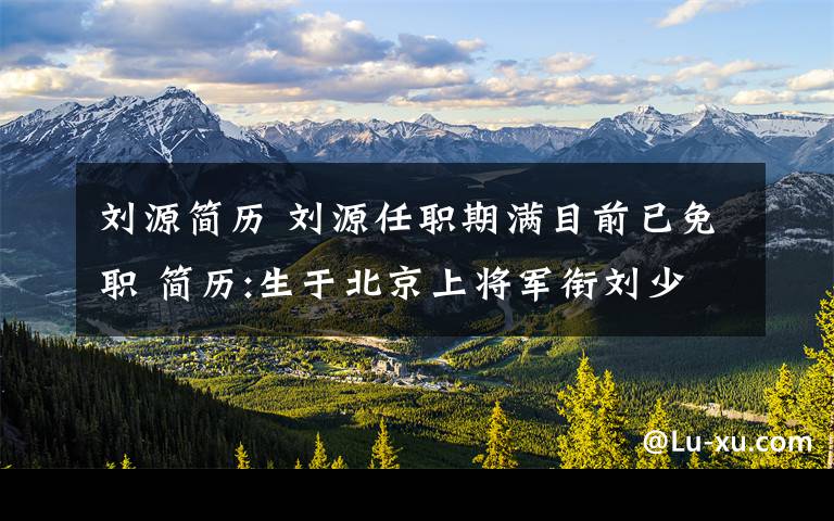 刘源简历 刘源任职期满目前已免职 简历:生于北京上将军衔刘少奇之子