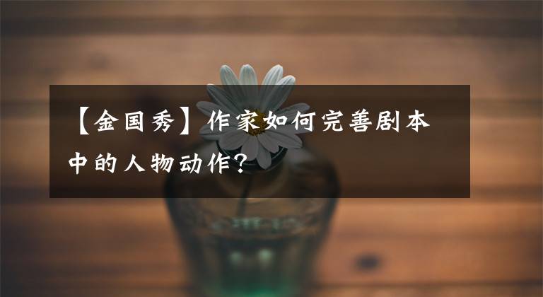 【金国秀】作家如何完善剧本中的人物动作?