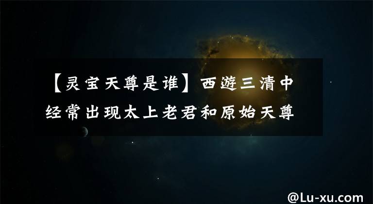 【灵宝天尊是谁】西游三清中经常出现太上老君和原始天尊,永保道君去了哪里?