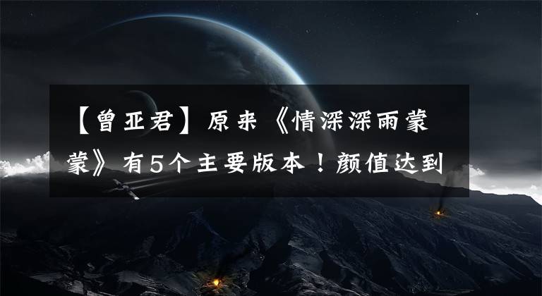 【曾亚君】原来《情深深雨蒙蒙》有5个主要版本!颜值达到顶峰的毕竟是这个版本!