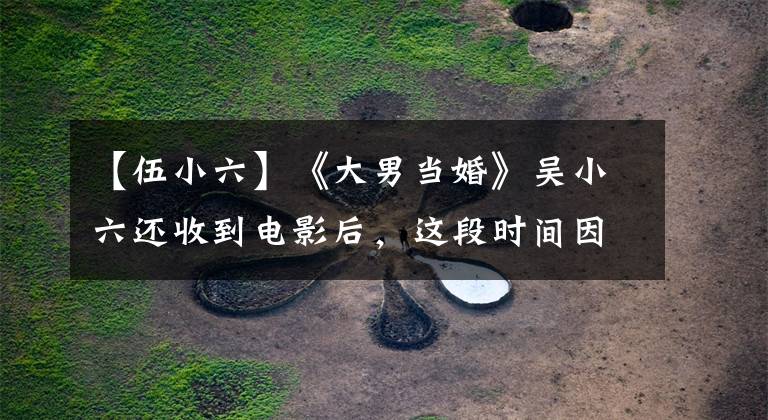 【伍小六】《大男当婚》吴小六还收到电影后,这段时间因为面子,话剧作品很少。
