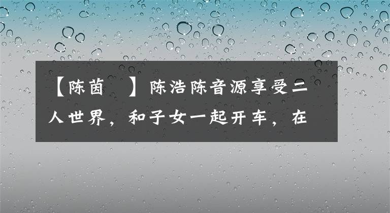【陈茵媺】陈浩陈音源享受二人世界，和子女一起开车，在家学习跆拳道