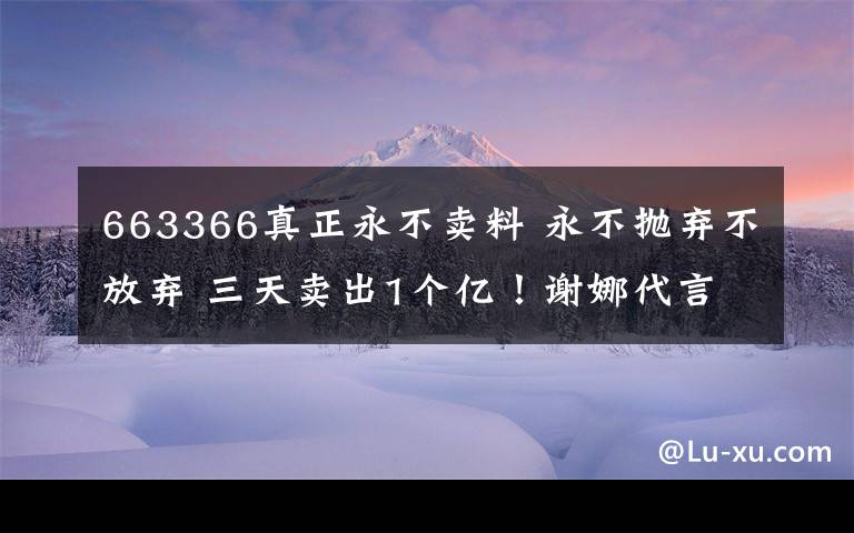 663366真正永不卖料 永不抛弃不放弃 三天卖出1个亿！谢娜代言的祛湿茶火爆朋友圈。十人九湿，你被湿气困扰吗？