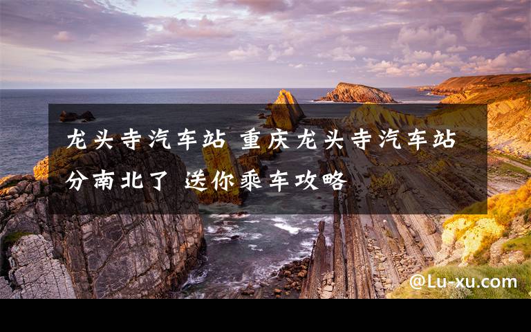 龙头寺汽车站 重庆龙头寺汽车站分南北了 送你乘车攻略