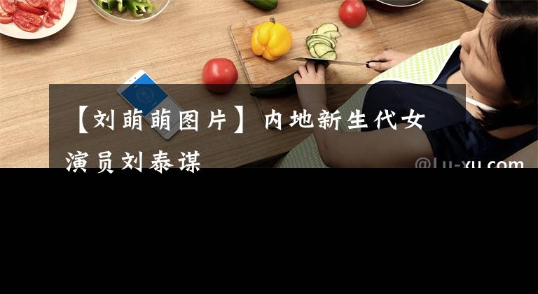 【刘萌萌图片】内地新生代女演员刘泰谋