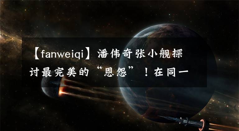 【fanweiqi】潘伟奇张小舰探讨最完美的“恩怨”!在同一个舞台上走陌生的路,现在隔着间隙“吵架”