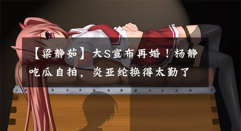 【粱静茹】大S宣布再婚!杨静吃瓜自拍,炎亚纶换得太勤了,网友:不要看得太清楚。