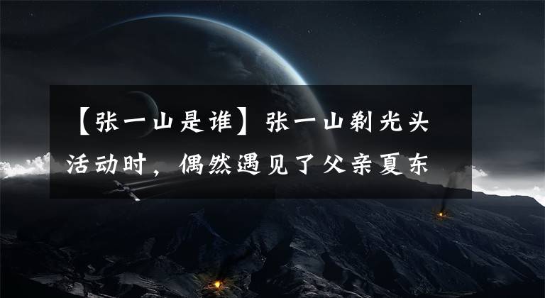 【张一山是谁】张一山剃光头活动时,偶然遇见了父亲夏东海,下一秒动作变得更加明亮