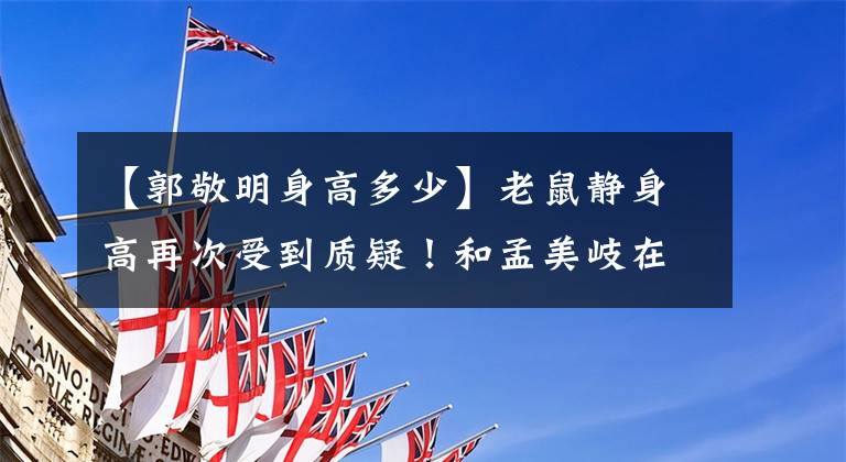 【郭敬明身高多少】老鼠静身高再次受到质疑！和孟美岐在同一个舞台上小了一半左右，以前类似的争议太多了。