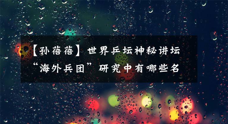 【孙蓓蓓】世界乒坛神秘讲坛“海外兵团”研究中有哪些名将创造了传说?
