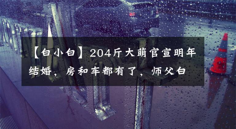 【白小白】204斤大萌官宣明年结婚，房和车都有了，师父白小白会当证婚人