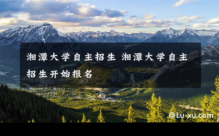 湘潭大学自主招生 湘潭大学自主招生开始报名