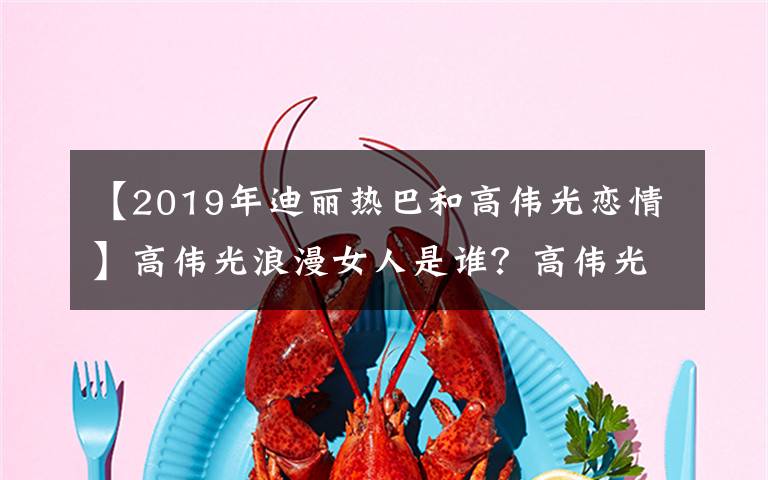 【2019年迪丽热巴和高伟光恋情】高伟光浪漫女人是谁?高伟光射精史回顾Aria资料照片你有男朋友吗?