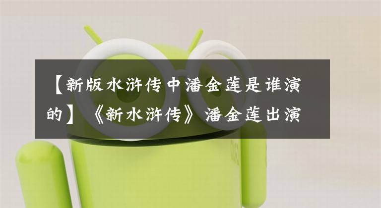 【新版水浒传中潘金莲是谁演的】《新水浒传》潘金莲出演者感情井近照，你敢认吗？最后一张太漂亮了。