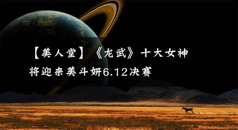 【美人堂】《龙武》十大女神将迎来美斗妍6.12决赛