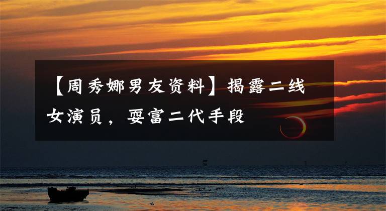【周秀娜男友资料】揭露二线女演员,耍富二代手段