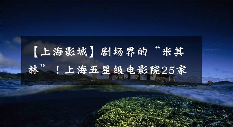 【上海影城】剧场界的“米其林”!上海五星级电影院25家,看你家附近有没有?