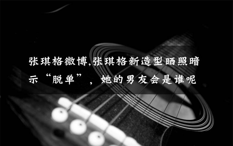 张琪格微博,张琪格新造型晒照暗示“脱单”,她的男友会是谁呢?