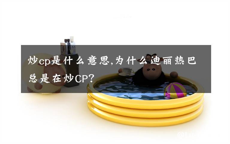 炒cp是什么意思,为什么迪丽热巴总是在炒CP？