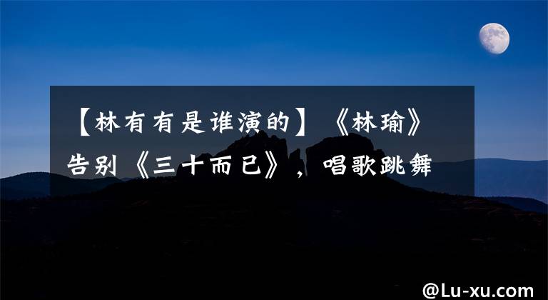 【林有有是谁演的】《林瑜》告别《三十而已》，唱歌跳舞，淘汰许魏洲，揭露了本职工作。