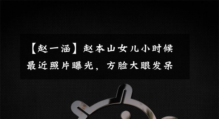 【赵一涵】赵本山女儿小时候最近照片曝光，方脸大眼发呆，十年来改变了天壤之别！