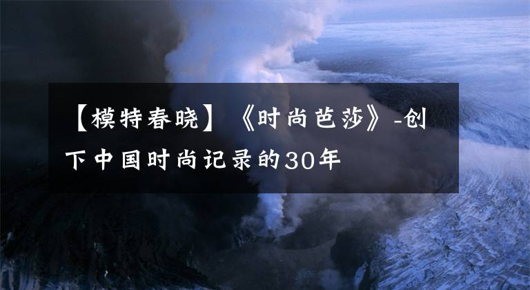 【模特春晓】《时尚芭莎》-创下中国时尚记录的30年